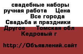 свадебные наборы(ручная работа) › Цена ­ 1 200 - Все города Свадьба и праздники » Другое   . Томская обл.,Кедровый г.